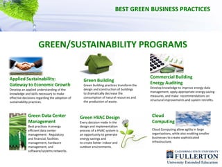 BEST GREEN BUSINESS PRACTICES




                     GREEN/SUSTAINABILITY PROGRAMS


Applied Sustainability:                                                                      Commercial Building 
                                                   Green Building
Gateway to Economic Growth                         Green building practices transform the 
                                                                                             Energy Auditing
                                                   design and construction of buildings      Develop knowledge to improve energy data 
Develop an applied understanding of the 
                                                   to dramatically decrease the              management, apply appropriate energy‐saving 
knowledge and skills necessary to make 
                                                   consumption of natural resources and      measures, and make  recommendations on 
effective decisions regarding the adoption of 
                                                   the production of waste.                  structural improvements and system retrofits. 
sustainability practices.



             Green Data Center                   Green HVAC Design                            Cloud 
             Management                          Every decision made in the                   Computing
             Best practices in energy            design and implementation 
             efficient data center               process of a HVAC system is                  Cloud Computing allow agility in large
             management:  Regulatory             an opportunity to generate                   organizations, while also enabling smaller 
             and financial, facilities           energy savings and                           businesses to create sophisticated 
             management, hardware                to create better indoor and                  infrastructure.
             management, and                     outdoor environments.
             software/systems networks.
 