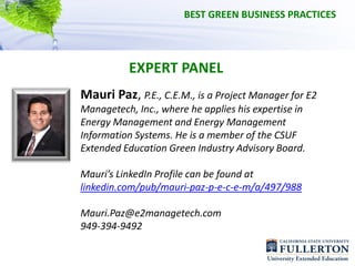 BEST GREEN BUSINESS PRACTICES




           EXPERT PANEL
Mauri Paz, P.E., C.E.M., is a Project Manager for E2 
Managetech, Inc., where he applies his expertise in 
Energy Management and Energy Management 
Information Systems. He is a member of the CSUF 
Extended Education Green Industry Advisory Board. 

Mauri’s LinkedIn Profile can be found at
linkedin.com/pub/mauri‐paz‐p‐e‐c‐e‐m/a/497/988

Mauri.Paz@e2managetech.com     
949‐394‐9492
 
