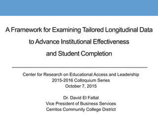 A Framework for Examining Tailored Longitudinal Data
to Advance Institutional Effectiveness
and Student Completion
Center for Research on Educational Access and Leadership
2015-2016 Colloquium Series
October 7, 2015
Dr. David El Fattal
Vice President of Business Services
Cerritos Community College District
 