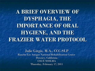A BRIEF OVERVIEW OF DYSPHAGIA, THE IMPORTANCE OF ORAL HYGIENE, AND THE FRAZIER WATER PROTOCOL Julie Girgis, M.A., CCC-SLP Rancho Los Amigos National Rehabilitation Center  Downey, California CSUF-NSSLHA Thursday, February 17, 2011 