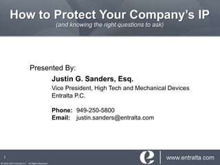 How to Protect Your Company’s IP
(and knowing the right questions to ask)
Presented By:
Justin G. Sanders, Esq.
Vice President, High Tech and Mechanical Devices
Entralta P.C.
Phone: 949-250-5800
Email: justin.sanders@entralta.com
© 2016-2017 Entralta P.C. - All Rights Reserved
1
 