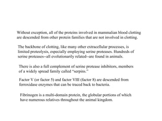 Without exception, all of the proteins involved in mammalian blood clotting are descended from other protein families that are not involved in clotting. The backbone of clotting, like many other extracellular processes, is limited proteolysis, especially employing serine proteases. Hundreds of serine proteases--all evolutionarily related--are found in animals. There is also a full complement of serine protease inhibitors, members of a widely spread family called “serpins.” Factor V (or factor 5) and factor VIII (factor 8) are descended from ferroxidase enzymes that can be traced back to bacteria. Fibrinogen is a multi-domain protein, the globular portions of which have numerous relatives throughout the animal kingdom. 
