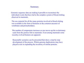 Summary Genomic sequence data are making it possible to reconstruct the individual events that have led to the complex system of blood clotting observed in mammals. The raw material for all the many proteins involved in blood clotting was available in the form of domains in the common ancestor of vertebrates and protochordates. The number of components increases as one moves up the evolutionary scale from the jawless fish to mammals. Even among mammals some recently evolved features are apparent.  Reasonable scenarios can be presented that show a step-by-step development of the process. Whole genome duplications may have played a role in expanding the inventory of similar proteins.  