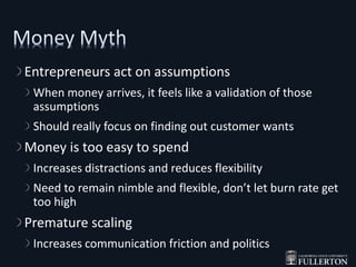 Entrepreneurs act on assumptions
When money arrives, it feels like a validation of those
assumptions
Should really focus on finding out customer wants
Money is too easy to spend
Increases distractions and reduces flexibility
Need to remain nimble and flexible, don’t let burn rate get
too high
Premature scaling
Increases communication friction and politics
 