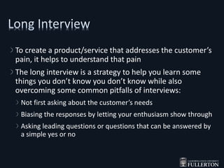 To create a product/service that addresses the customer’s
pain, it helps to understand that pain
The long interview is a strategy to help you learn some
things you don’t know you don’t know while also
overcoming some common pitfalls of interviews:
Not first asking about the customer’s needs
Biasing the responses by letting your enthusiasm show through
Asking leading questions or questions that can be answered by
a simple yes or no
 