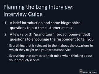 1. A brief introduction and some biographical
questions to put the customer at ease
2. A few (2 or 3) “grand tour” (broad, open-ended)
questions to encourage the respondent to tell you
Everything that is relevant to them about the occasions in
which they might use your product/service
Everything that comes to their mind when thinking about
your product/service
 