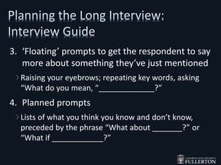 3. ‘Floating’ prompts to get the respondent to say
more about something they’ve just mentioned
Raising your eyebrows; repeating key words, asking
“What do you mean, “_____________?”
4. Planned prompts
Lists of what you think you know and don’t know,
preceded by the phrase “What about _______?” or
“What if ____________?”
 