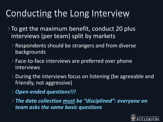 To get the maximum benefit, conduct 20 plus
interviews (per team) split by markets
Respondents should be strangers and from diverse
backgrounds
Face-to-face interviews are preferred over phone
interviews
During the interviews focus on listening (be agreeable and
friendly, not aggressive)
Open-ended questions!!!
The data collection must be “disciplined”: everyone on
team asks the same basic questions
 