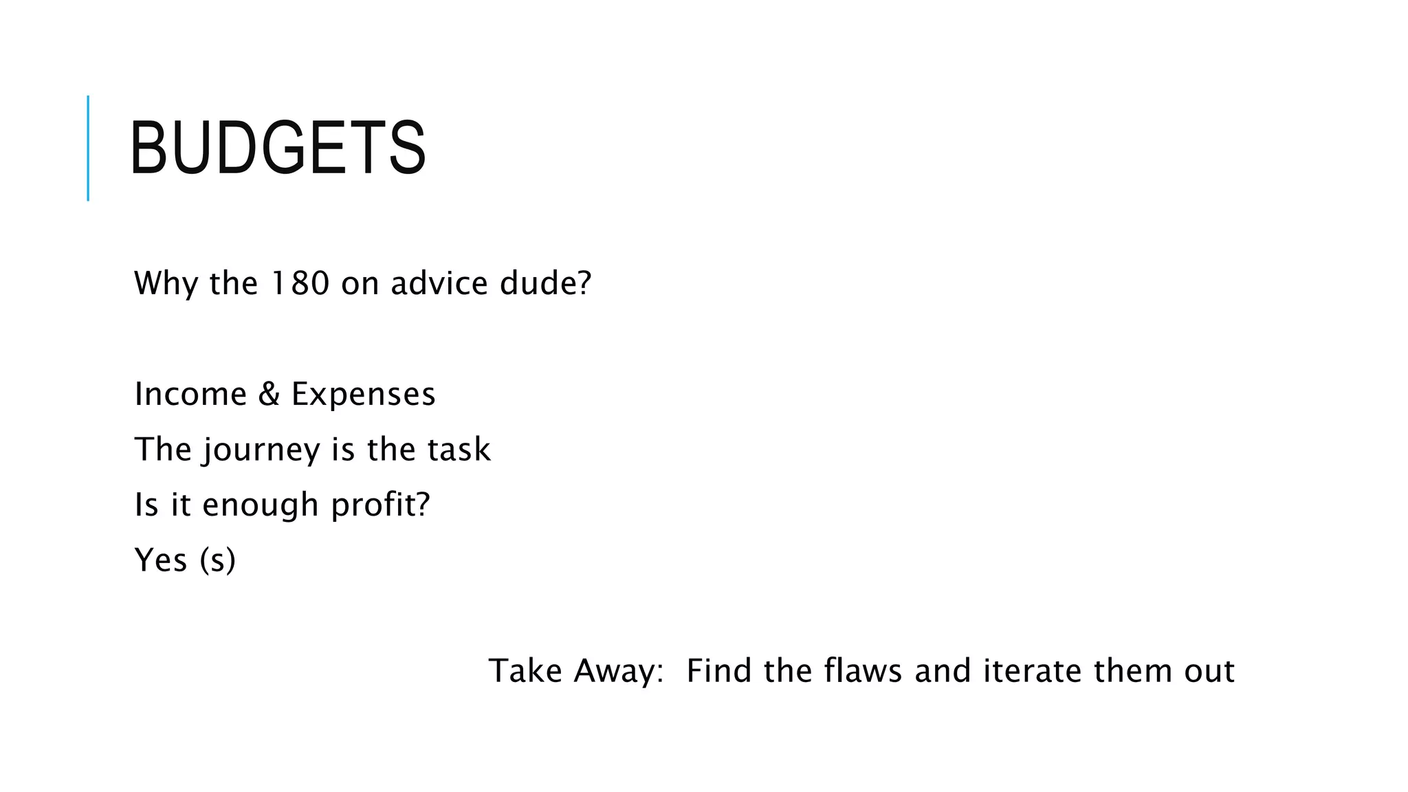 BUDGETS
Why the 180 on advice dude?
Income & Expenses
The journey is the task
Is it enough profit?
Yes (s)
Take Away: Find the flaws and iterate them out
 