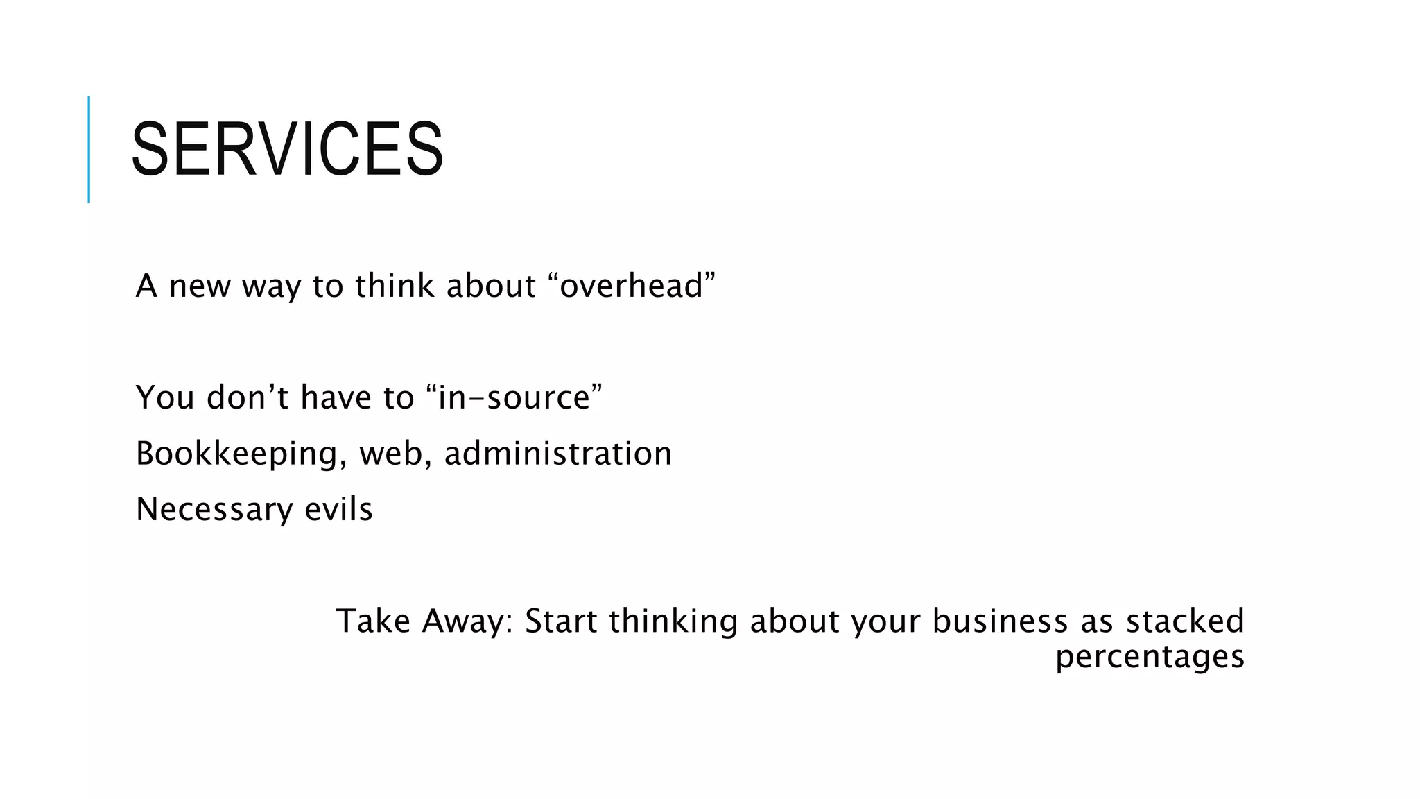 SERVICES
A new way to think about “overhead”
You don’t have to “in-source”
Bookkeeping, web, administration
Necessary evils
Take Away: Start thinking about your business as stacked
percentages
 