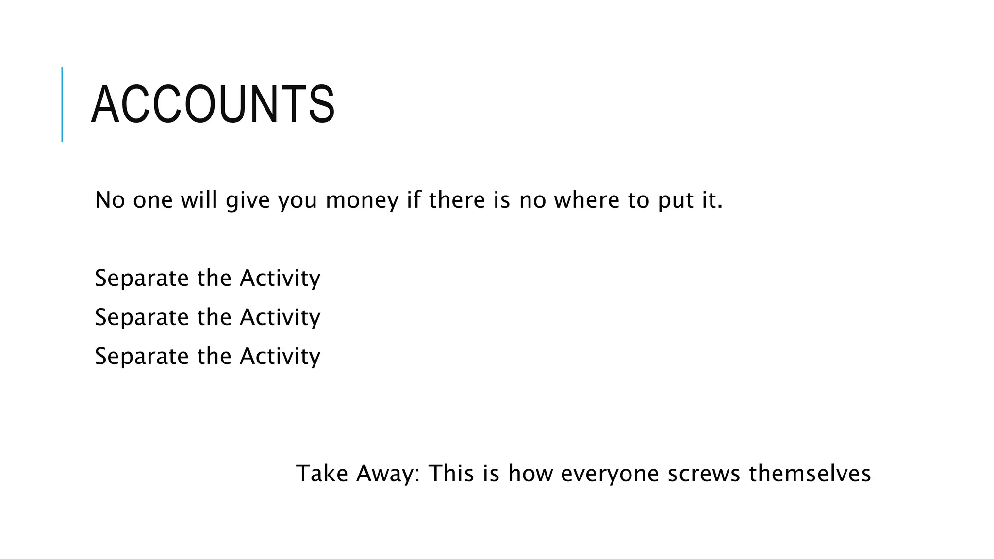 ACCOUNTS
No one will give you money if there is no where to put it.
Separate the Activity
Separate the Activity
Separate the Activity
Take Away: This is how everyone screws themselves
 