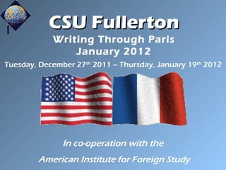 CSU Fullerton Writing Through Paris January 2012 Tuesday, December 27 th  2011 – Thursday, January 19 th  2012 In co-operation with the  American Institute for Foreign Study 