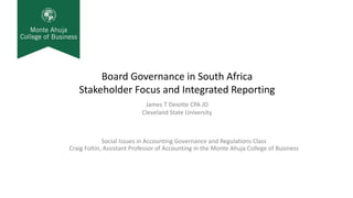 Board Governance in South Africa
Stakeholder Focus and Integrated Reporting
Social Issues in Accounting Governance and Regulations Class
Craig Foltin, Assistant Professor of Accounting in the Monte Ahuja College of Business
James T Deiotte CPA JD
Cleveland State University
 