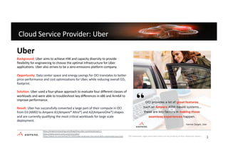 Ampere Confidential
Cloud Service Provider: Uber
Advantage
Background: Uber aims to achieve HW and capacity diversity to provide
flexibility for engineering to choose the optimal infrastructure for Uber
applications. Uber also strives to be a zero-emissions platform company.
Opportunity: Data center space and energy savings for OCI translates to better
price-performance and cost optimizations for Uber, while reducing overall CO2
footprint.
Solution: Uber used a four-phase approach to evaluate four different classes of
workloads and were able to troubleshoot key differences in x86 and Arm64 to
improve performance.
Result: Uber has successfully converted a large part of their compute in OCI
from E4 (AMD) to Ampere A1(Ampere® Altra®) and A2(AmpereOne®) shapes
and are currently qualifying the most critical workloads for large scale
deployment.
Uber
https://amperecomputing.com/blogs/how-uber-transitioned-part-1
https://www.oracle.com/customers/uber/
https://www.cio.com/article/3513933/uber-embraces-the-cloud-with-customized-cpus.html *All trademarks, logos and brand names are the property of their respective owners.
1
3
 