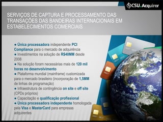 SERVIÇOS DE CAPTURA E PROCESSAMENTO DAS
TRANSAÇÕES DAS BANDEIRAS INTERNACIONAIS EM
ESTABELECIMENTOS COMERCIAIS


  ● Única processadora independente PCI
  Compliance para o mercado de adquirência
  ● Investimentos na solução de R$40MM desde
  2008
  ● Na solução foram necessárias mais de 120 mil
  horas no desenvolvimento
  ● Plataforma mundial (mainframe) customizada
  para o mercado brasileiro (incorporação de 1,5MM
  de linhas de programação)
  ● Infraestrutura de contingência on site e off site
  (CPDs próprios)
  ● Capacitação e qualificação profissional
  ● Única processadora independente homologada
  pela Visa e MasterCard para empresas
  adquirentes
 