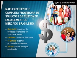 MAIS EXPERIENTE E
COMPLETA PROVEDORA DE
SOLUÇÕES DE CUSTOMER
ENGAGEMENT DO
MERCADO BRASILEIRO
● Mais de 25 programas de
  fidelidade gerenciados em
  10 anos de história
● 6 Milhões de clientes fidelizados
● 11 Bilhões de pontos
  processados anualmente
● 200 mil prêmios entregues
  anualmente
 