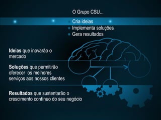 O Grupo CSU...
                               ● Cria ideias
                               ● Implementa soluções
                               ● Gera resultados


Ideias que inovarão o
mercado
Soluções que permitirão
oferecer os melhores
serviços aos nossos clientes

Resultados que sustentarão o
crescimento contínuo do seu negócio
 