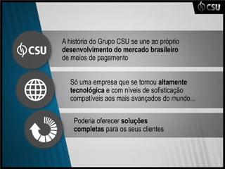 A história do Grupo CSU se une ao próprio
desenvolvimento do mercado brasileiro
de meios de pagamento


  Só uma empresa que se tornou altamente
  tecnológica e com níveis de sofisticação
  compatíveis aos mais avançados do mundo...

    Poderia oferecer soluções
    completas para os seus clientes
 