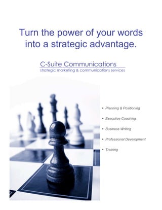 Turn the power of your words
 into a strategic advantage.

    C-Suite Communications
    strategic marketing & communications services




                                     Planning & Positioning


                                     Executive Coaching


                                     Business Writing


                                     Professional Development


                                     Training




                                                               1
 