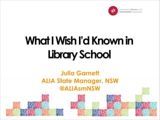 What I Wish I’d Known in
Library School
Julia Garnett
ALIA State Manager, NSW
@ALIAsmNSW

 