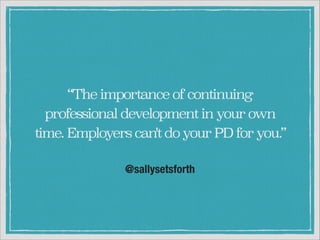 “The importance of continuing
professional development in your own
time. Employers can't do your PD for you.”
@sallysetsforth

 