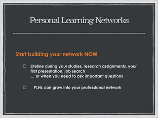 Personal Learning Networks

Start building your network NOW
Lifeline during your studies, research assignments,
your first presentation, job search 
… or when you need to ask important questions
PLNs can grow into your professional network 

 
