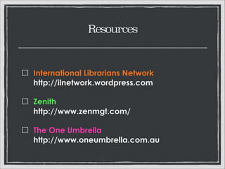 Resources

International Librarians Network 
http://ilnetwork.wordpress.com
Zenith 
http://www.zenmgt.com
The One Umbrella 
http://www.oneumbrella.com.au

 