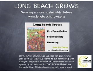 LONG BEACH GROWS
Growing a more sustainable future
www.longbeachgrows.org
LONG BEACH GROWS has 501(c)(3) non-proﬁt status
(Tax ID # 20-4583660) thanks to our partnership with
Catalyst Long Beach Network of Communities, our ﬁscal
sponsor; your donations to LONG BEACH GROWS are
tax deductible.!All donations are greatly appreciated.!
 