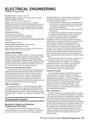 2014/2015 CSULB Catalog • Electrical Engineering • 363
Department Chair: Anastasios Chassiakos
Department Office: Engineering and Computer Science (ECS) 561
Telephone: (562) 985‑5102/5103
Website: http://www.csulb.edu/colleges/coe/ee
Faculty: James Ary, Chin Chang, Anastasios G. Chassiakos,
Christopher Druzgalski, Fumio Hamano, Kenneth James, I-Hung Khoo,
Rajendra Kumar (emeritus), Tulin E. Mangir (emeritus), Mohammad
Mozumdar, Alfonso Rueda (emeritus), Bahram Shahian, Robert Teng,
Chit‑Sang Tsang, Mahmoud Wagdy, Fei Wang, Ray Wang, Heu-Geul
(Henry) Yeh
Undergraduate Advisors
Electrical Engineering: Fei Wang
Computer Engineering Technology: I-Hung Khoo
Electronics Engineering Technology: I-Hung Khoo
Extension Program Advisor/Coordinator for Electrical Engineering:
I-Hung Khoo
Graduate Advisor: James Ary
Biomedical Engineering Advisor: Maryam Moussavi
Administrative Coordinator: Clarice Ross
Students desiring detailed information should contact the department
office for referral to one of the faculty advisors.
Career Possibilities
Electrical Engineer • Systems Engineer • Electronics Engineer •
Communications Engineer • Electrical Design Engineer • Sales
Engineer • Electronics Test Engineer • Research Engineer •
Consultant • Manufacturer's Representative • Safety Engineer •
Quality Control Specialist • Production Manager (Some of these,
and other careers, require additional education or experience.
For more information, see www.careers.csulb.edu.)
Advisory and Development Council
The Department of Electrical Engineering is supported by an
Advisory and Development Council consisting of outstanding
engineers and executives from industry and government in
southern California. Its function is to form a liaison between
the University and industry and to keep the administration
and faculty informed of modern engineering practices. This
ensures that the curricula are kept up‑to‑date. It also advises on
placement opportunities before and after graduation.
ABET Accreditation
The Bachelor of Science in Electrical Engineering offered
at the Long Beach campus is accredited by the Engineering
Accreditation Commission of ABET, http://www.abet.org. The
Electrical Engineering Extension Program offered at Lancaster
University Center, Lancaster, CA is seeking accreditation in Fall
2014.
Undergraduate Programs
Bachelor of Science in Electrical
Engineering (120 units)
The objectives of the Bachelor of Science in Electrical
Engineering Program are to prepare students to be successful
and advance in their chosen careers in industry, academia,
and public institutions, making significant contributions to
the field of electrical engineering. These objectives are
achieved by providing students:
1. a solid foundation in basic science, mathematics, and
EE practices and major design skills to maintain high
employability, adaptability, and an ability to develop
and apply new technology;
2. effective communication skills to be able to progress in
their careers;
3. an awareness of ethical and societal responsibilities;
4. an ability to work effectively in a team environment.
The bachelor's degree in electrical engineering
is designed to prepare graduates for responsible
engineering positions in design, development, research,
applications, and operation in the fields of communications,
control systems, digital signal processing systems,
electromagnetics, digital and analog electronic circuits,
physical electronics, computer-aided design and power
systems. The curriculum is built around a strong basic core
of mathematics, physics and engineering science. This is
followed by intermediate courses in electrical engineering
topics and finally a senior elective sequence including a
senior design seminar and terminating in a capstone design
course.
By choice of senior elective sequence, comprehensive
coverage is provided in any one of the above fields.
Laboratory facilities are available in the engineering
buildings allowing for basic as well as more advanced
laboratory instruction in electronics, digital signal
processing, control systems, microelectronics,
communications, power, and digital systems.
Extension Program
The undergraduate program in electrical engineering
is also offered as an extension program at Lancaster
University Center, Lancaster, CA as part of the Antelope
Valley Engineering Programs. This special program
offered through the College of Continuing and Professional
Education (CCPE) only accepts upper division transfer
students with specific admission requirements. The
extension program is a cohort-based model, allowing
students to proceed as a group through the program in a
prescribed lock-step sequence.
Major Declaration
Freshmen admission to engineering majors is to a 'pre-
major' status (i.e., Pre-Electrical Engineering). Continuation
in the major will be subject to meeting specific lower division
course and GPA requirements at CSULB that indicate
the student's ability to succeed and complete the major.
Transfer applicants and CSULB students seeking admission
into Electrical Engineering at the Long Beach campus must
also meet similar major specific requirements. To become
fully admitted into the Electrical Engineering major at the
Long Beach campus, all prospective students (i.e., pre-
majors, undeclared, major changes) must have a minimum
cumulative 2.5 GPA and complete the following lower-
division courses:
ELECTRICAL ENGINEERING
College of Engineering
 