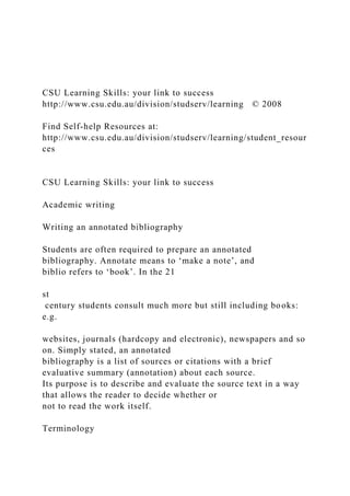 CSU Learning Skills: your link to success
http://www.csu.edu.au/division/studserv/learning © 2008
Find Self-help Resources at:
http://www.csu.edu.au/division/studserv/learning/student_resour
ces
CSU Learning Skills: your link to success
Academic writing
Writing an annotated bibliography
Students are often required to prepare an annotated
bibliography. Annotate means to ‘make a note’, and
biblio refers to ‘book’. In the 21
st
century students consult much more but still including books:
e.g.
websites, journals (hardcopy and electronic), newspapers and so
on. Simply stated, an annotated
bibliography is a list of sources or citations with a brief
evaluative summary (annotation) about each source.
Its purpose is to describe and evaluate the source text in a way
that allows the reader to decide whether or
not to read the work itself.
Terminology
 