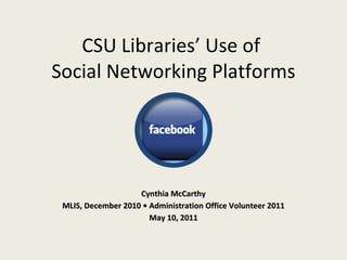 CSU Libraries’ Use of  Social Networking Platforms Cynthia McCarthy MLIS, December 2010 • Administration Office Volunteer 2011 May 10, 2011 