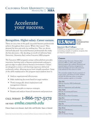 Accelerate
                      your success.

Recognition. Higher salary. Career success.                                                                                                          FIFTH
                                                                                                                                                     CONSECUTIVE
These are just a few of the goals successful business professionals                                                                                  YEAR
achieve throughout their careers. What’s their secret? They
                                                                                                                     America’s Best Colleges
demand the best and settle for nothing less. They are driven                                                         CSUMB was recognized as a school “with
and well educated. Successful business professionals also make                                                       outstanding examples of academic programs that
the best decisions—like deciding to enroll in California State                                                       are linked to student success.”
University, Monterey Bay’s online Executive MBA program.
                                                                                                                      Courses
The Executive MBA program’s unique online platform provides                                                           California State University, Monterey Bay’s
innovative learning tools to business professionals seeking to                                                        Executive MBA is a 100% online graduate
gain an edge in today’s diverse business environment. Classes                                                         business program that combines theoretical and
                                                                                                                      practical aspects of business management to
are designed to create a rich learning experience delivered                                                           deliver knowledge and real-world experiences
exclusively online, allowing access from virtually anywhere. Some                                                     to be utilized over the course of a career.
of the skills emphasized in this program teach students how to:
                                                                                                                      The curriculum includes 48 units presented in 8
                                                                                                                      6-unit courses, each lasting 10 weeks. Students
	     •	 Analyze	organizational	effectiveness                                                                         will take the following courses in sequence
                                                                                                                      and then graduate together in 24 months:
	     •	 	 ake	marketing	decisions	based	on	target	markets
         M
                                                                                                                      Term One
	     •	 	 hink	strategically	about	employment	and	
         T                                                                                                            BUS 601 Executive MBA Fundamentals
         management relations                                                                                         Term TwO
                                                                                                                      BUS 632 Organization and Leadership
	     •	 Employ	principles	to	improve	strategies
                                                                                                                      Term Three
	     •	 	 repare	and	analyze	financial	statements	and	projections
         P                                                                                                            BUS 687 Accounting and Finance
                                                                                                                      Term FOur
                                                                                                                      BUS 602 Micro-Macro Economics

CAll todAy!                             1-866-757-5172                                                                Term Five
                                                                                                                      BUS 661 Innovation and Technology

                      emba.csumb.edu
                                                                                                                      Management
oR visit                                                                                                              Term Six
                                                                                                                      BUS 626 Marketing and Entrepreneurship
Classes begin every January, April, July, and October. Space is limited.                                              Term Seven
                                                                                                                      BUS 631 Global Business
                                                                                                                      Term eighT
California State University, Monterey Bay is accredited by the Western Association of Schools and Colleges (WASC).    BUS 691 Business Strategy
 