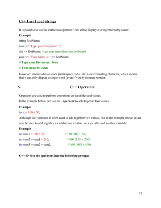 10
C++ User Input Strings
It is possible to use the extraction operator >>on cinto display a string entered by a user:
Example
string firstName;
cout << "Type your first name: ";
cin >> firstName; // get user input from the keyboard
cout << "Your name is: " << firstName;
// Type your first name: John
// Your name is: John
However, cinconsiders a space (whitespace, tabs, etc) as a terminating character, which means
that it can only display a single word (even if you type many words):
5. C++ Operators
Operators are used to perform operations on variables and values.
In the example below, we use the +operator to add together two values:
Example
int x = 100 + 50;
Although the +operator is often used to add together two values, like in the example above, it can
also be used to add together a variable and a value, or a variable and another variable:
Example
int sum1 = 100 + 50; // 150 (100 + 50)
int sum2 = sum1 + 250; // 400 (150 + 250)
int sum3 = sum2 + sum2; // 800 (400 + 400)
C++ divides the operators into the following groups:
 