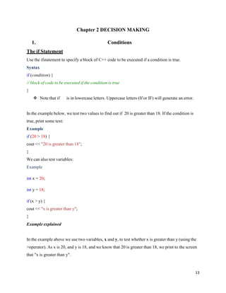 13
Chapter 2 DECISION MAKING
1. Conditions
The if Statement
Use the ifstatement to specify a block of C++ code to be executed if a condition is true.
Syntax
if (condition) {
// block of code to be executed if the condition is true
}
❖ Note that if is in lowercase letters. Uppercase letters (If or IF) will generate an error.
In the example below, we test two values to find out if 20 is greater than 18. If the condition is
true, print some text:
Example
if (20 > 18) {
cout << "20 is greater than 18";
}
We can also test variables:
Example
int x = 20;
int y = 18;
if (x > y) {
cout << "x is greater than y";
}
Example explained
In the example above we use two variables, x and y, to test whether x is greater than y (using the
>operator). As x is 20, and y is 18, and we know that 20 is greater than 18, we print to the screen
that "x is greater than y".
 