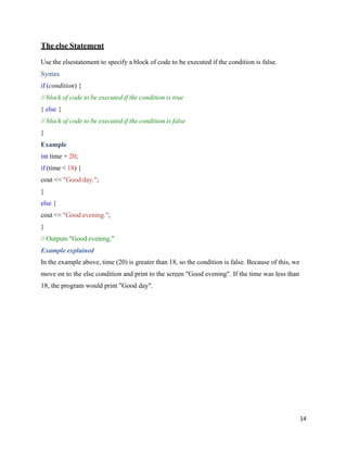 14
The else Statement
Use the elsestatement to specify a block of code to be executed if the condition is false.
Syntax
if (condition) {
// block of code to be executed if the condition is true
} else {
// block of code to be executed if the condition is false
}
Example
int time = 20;
if (time < 18) {
cout << "Good day.";
}
else {
cout << "Good evening.";
}
// Outputs "Good evening."
Example explained
In the example above, time (20) is greater than 18, so the condition is false. Because of this, we
move on to the else condition and print to the screen "Good evening". If the time was less than
18, the program would print "Good day".
 