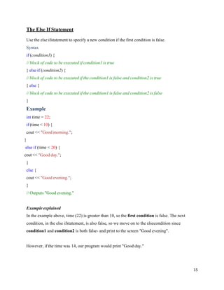 15
The Else If Statement
Use the else ifstatement to specify a new condition if the first condition is false.
Syntax
if (condition1) {
// block of code to be executed if condition1 is true
} else if (condition2) {
// block of code to be executed if the condition1 is false and condition2 is true
} else {
// block of code to be executed if the condition1 is false and condition2 is false
}
Example
int time = 22;
if (time < 10) {
cout << "Good morning.";
}
else if (time < 20) {
cout << "Good day.";
}
else {
cout << "Good evening.";
}
// Outputs "Good evening."
Example explained
In the example above, time (22) is greater than 10, so the first condition is false. The next
condition, in the else ifstatement, is also false, so we move on to the elsecondition since
condition1 and condition2 is both false- and print to the screen "Good evening".
However, if the time was 14, our program would print "Good day."
 