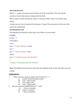 17
The break Keyword
When C++ reaches a break keyword, it breaks out of the switch block. This will stop the
execution of more code and case testing inside the block.
When a match is found, and the job is done, it's time for a break. There is no need for more
testing.
A break can save a lot of execution time because it "ignores" the execution of all the rest of the
code in the switch block.
The default Keyword
The defaultkeyword specifies some code to run if there is no case match:
Example
int day = 4;
switch (day) {
case 6:
cout << "Today is Saturday"; break;
case 7:
cout << "Today is Sunday"; break;
default:
cout << "Looking forward to the Weekend";
}
// Outputs "Looking forward to the Weekend"
Note: The default keyword must be used as the last statement in the switch, and it does not need
a break;
Assignment #1:
1. What is a correct syntax to output “hello World" in C++?
A) console. WriteLine(“hello world”)
B) cout<<“hello world”;
C) cout<<hello word;
D) cout>>”hello world”;
2. How do you insert COMMENTS in C++ code?
A) // this is a comment
B) # this is a comment
C) /* this is a comment
 