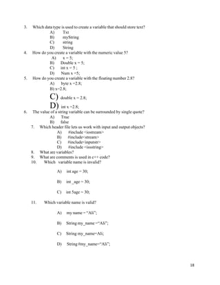 18
3. Which data type is used to create a variable that should store text?
A) Txt
B) myString
C) string
D) String
4. How do you create a variable with the numeric value 5?
A) x = 5;
B) Double x = 5;
C) int x = 5 ;
D) Num x =5;
5. How do you create a variable with the floating number 2.8?
A) byte x =2.8;
B) x=2.8;
C) double x = 2.8;
D) int x =2.8;
6. The value of a string variable can be surrounded by single quote?
A) True
B) false
7. Which header file lets us work with input and output objects?
A) #include <iostream>
B) #include<stream>
C) #include<inputstr>
D) #include <issstring>
8. What are variables?
9. What are comments is used in c++ code?
10. Which variable name is invalid?
A) int age = 30;
B) int _age = 30;
C) int 5age = 30;
11. Which variable name is valid?
A) my name = “Ali”;
B) String my_name =“Ali”;
C) String my_name=Ali;
D) String #my_name=“Ali”;
 