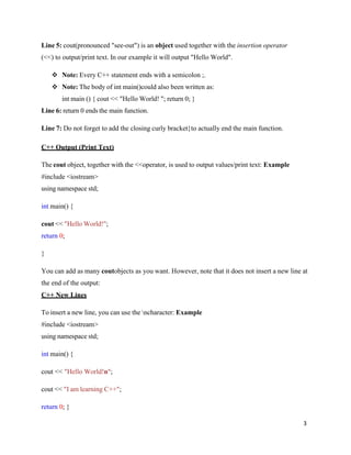 3
Line 5: cout(pronounced "see-out") is an object used together with the insertion operator
(<<) to output/print text. In our example it will output "Hello World".
❖ Note: Every C++ statement ends with a semicolon ;.
❖ Note: The body of int main()could also been written as:
int main () { cout << "Hello World! "; return 0; }
Line 6: return 0 ends the main function.
Line 7: Do not forget to add the closing curly bracket}to actually end the main function.
C++ Output (Print Text)
The cout object, together with the <<operator, is used to output values/print text: Example
#include <iostream>
using namespace std;
int main() {
cout << "Hello World!";
return 0;
}
You can add as many coutobjects as you want. However, note that it does not insert a new line at
the end of the output:
C++ New Lines
To insert a new line, you can use the ncharacter: Example
#include <iostream>
using namespace std;
int main() {
cout << "Hello World!n";
cout << "I am learning C++";
return 0; }
 