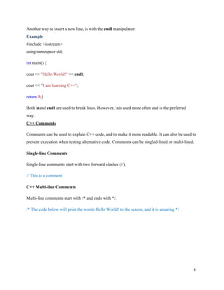 4
Another way to insert a new line, is with the endl manipulator:
Example
#include <iostream>
using namespace std;
int main() {
cout << "Hello World!" << endl;
cout << "I am learning C++";
return 0;}
Both nand endl are used to break lines. However, nis used more often and is the preferred
way.
C++ Comments
Comments can be used to explain C++ code, and to make it more readable. It can also be used to
prevent execution when testing alternative code. Comments can be singled-lined or multi-lined.
Single-line Comments
Single-line comments start with two forward slashes (//).
// This is a comment
C++ Multi-line Comments
Multi-line comments start with /* and ends with */.
/* The code below will print the words Hello World! to the screen, and it is amazing */
 