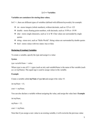 5
2. C++ Variables
Variables are containers for storing data values.
In C++, there are different types of variables (defined with different keywords), for example:
❖ int - stores integers (whole numbers), without decimals, such as 123 or -123
❖ double - stores floating point numbers, with decimals, such as 19.99 or -19.99
❖ char - stores single characters, such as 'a' or 'B'. Char values are surrounded by single
quotes
❖ string - stores text, such as "Hello World". String values are surrounded by double quotes
❖ bool - stores values with two states: true or false
Declaring (Creating) Variables
To create a variable, specify the type and assign it a value:
Syntax
type variableName = value;
Where type is one of C++ types (such as int), and variableName is the name of the variable (such
as x or myName). The equal sign is used to assign values to the variable.
Example
Create a variable called myNum of type int and assign it the value 15:
int myNum = 15;
cout << myNum;
You can also declare a variable without assigning the value, and assign the value later: Example
int myNum;
myNum = 15;
cout << myNum;
Note that if you assign a new value to an existing variable, it will overwrite the previous value:
 