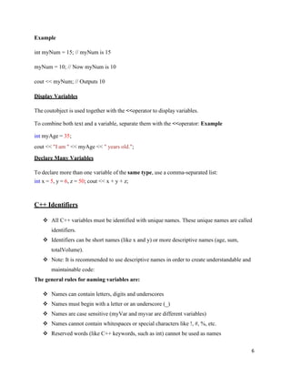 6
Example
int myNum = 15; // myNum is 15
myNum = 10; // Now myNum is 10
cout << myNum; // Outputs 10
Display Variables
The coutobject is used together with the <<operator to display variables.
To combine both text and a variable, separate them with the <<operator: Example
int myAge = 35;
cout << "I am " << myAge << " years old.";
Declare Many Variables
To declare more than one variable of the same type, use a comma-separated list:
int x = 5, y = 6, z = 50; cout << x + y + z;
C++ Identifiers
❖ All C++ variables must be identified with unique names. These unique names are called
identifiers.
❖ Identifiers can be short names (like x and y) or more descriptive names (age, sum,
totalVolume).
❖ Note: It is recommended to use descriptive names in order to create understandable and
maintainable code:
The general rules for naming variables are:
❖ Names can contain letters, digits and underscores
❖ Names must begin with a letter or an underscore (_)
❖ Names are case sensitive (myVar and myvar are different variables)
❖ Names cannot contain whitespaces or special characters like !, #, %, etc.
❖ Reserved words (like C++ keywords, such as int) cannot be used as names
 