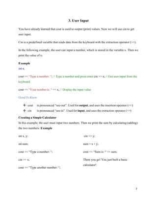 7
3. User Input
You have already learned that cout is used to output (print) values. Now we will use cin to get
user input.
Cin is a predefined variable that reads data from the keyboard with the extraction operator (>>).
In the following example, the user can input a number, which is stored in the variable x. Then we
print the value of x:
Example
int x;
cout << “Type a number: “; // Type a number and press enter cin >> x; // Get user input from the
keyboard
cout << “Your number is: “ << x; // Display the input value
Good To Know
❖ cout is pronounced “see-out”. Used for output, and uses the insertion operator (<<)
❖ cin is pronounced “see-in”. Used for input, and uses the extraction operator (>>)
Creating a Simple Calculator
In this example, the user must input two numbers. Then we print the sum by calculating (adding)
the two numbers: Example
int x, y;
int sum;
cout << “Type a number: “;
cin >> x;
cout << “Type another number: “;
cin >> y;
sum = x + y;
cout << “Sum is: “ << sum;
There you go! You just built a basic
calculator!
 
