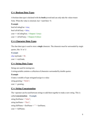 9
C++ Boolean Data Types
A boolean data type is declared with the boolkeyword and can only take the values trueor
False. When the value is returned, true= 1and false= 0.
Example
bool isCodingFun = true;
bool isFishTasty = false;
cout << isCodingFun; // Outputs 1 (true)
cout << isFishTasty; // Outputs 0 (false)
C++ Character Data Types
The char data type is used to store a single character. The character must be surrounded by single
quotes, like 'A' or 'c':
Example
char myGrade = 'B';
cout << myGrade;
C++ String Data Types
Strings are used for storing text.
A stringvariable contains a collection of characters surrounded by double quotes:
Example
Create a variable of type stringand assign it a value:
string greeting = "Hello";
cout << greating;
C++ String Concatenation
The +operator can be used between strings to add them together to make a new string. This is
called concatenation: Example
string firstName = "John";
string lastName = "Doe";
string fullName = firstName + " " + lastName;
cout << fullName;
 