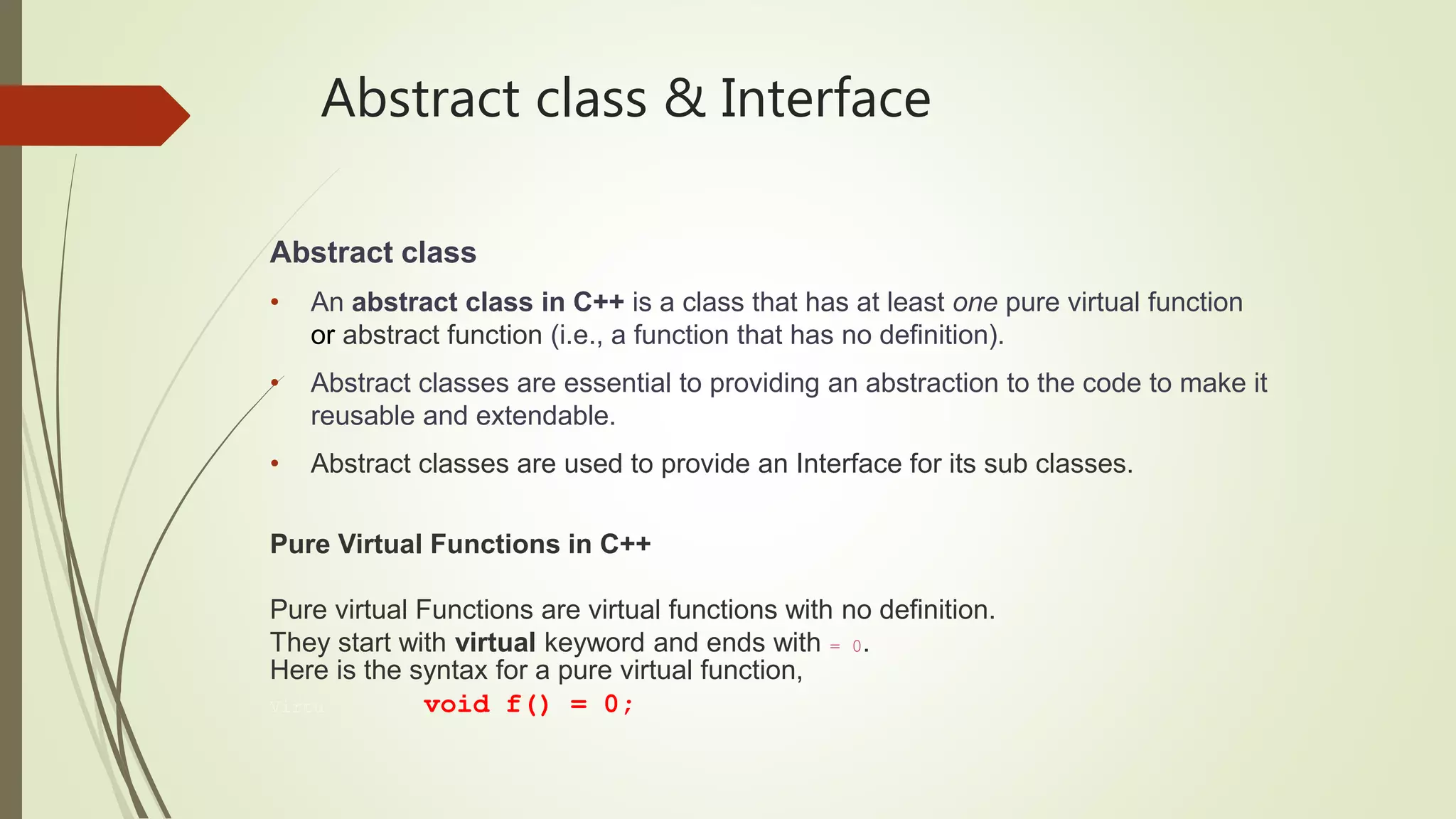 Abstract class & Interface
Abstract class
• An abstract class in C++ is a class that has at least one pure virtual function
or abstract function (i.e., a function that has no definition).
• Abstract classes are essential to providing an abstraction to the code to make it
reusable and extendable.
• Abstract classes are used to provide an Interface for its sub classes.
Pure Virtual Functions in C++
Pure virtual Functions are virtual functions with no definition.
They start with virtual keyword and ends with = 0.
Here is the syntax for a pure virtual function,
Virtu void f() = 0;
 