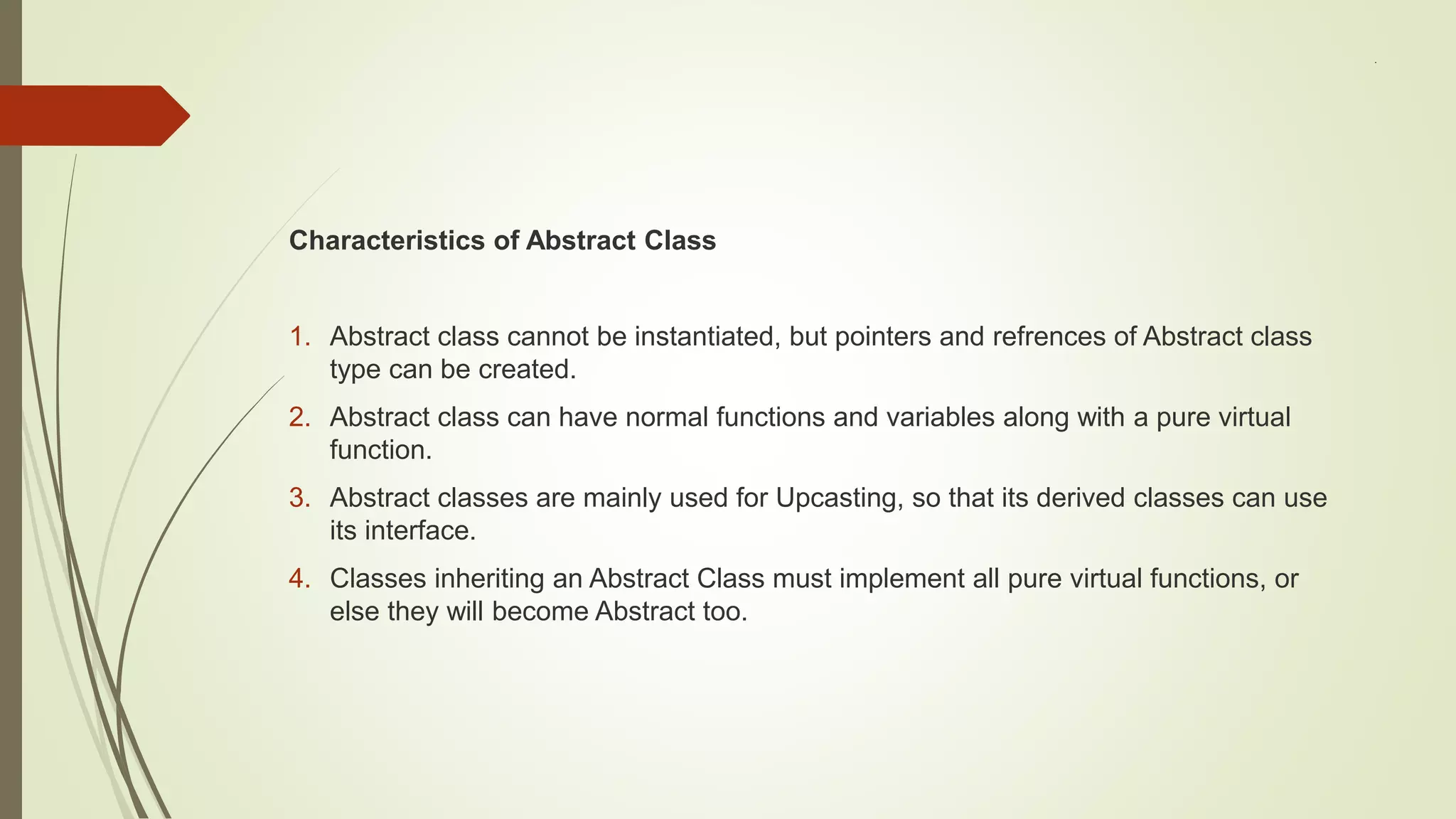 .
Characteristics of Abstract Class
1. Abstract class cannot be instantiated, but pointers and refrences of Abstract class
type can be created.
2. Abstract class can have normal functions and variables along with a pure virtual
function.
3. Abstract classes are mainly used for Upcasting, so that its derived classes can use
its interface.
4. Classes inheriting an Abstract Class must implement all pure virtual functions, or
else they will become Abstract too.
 