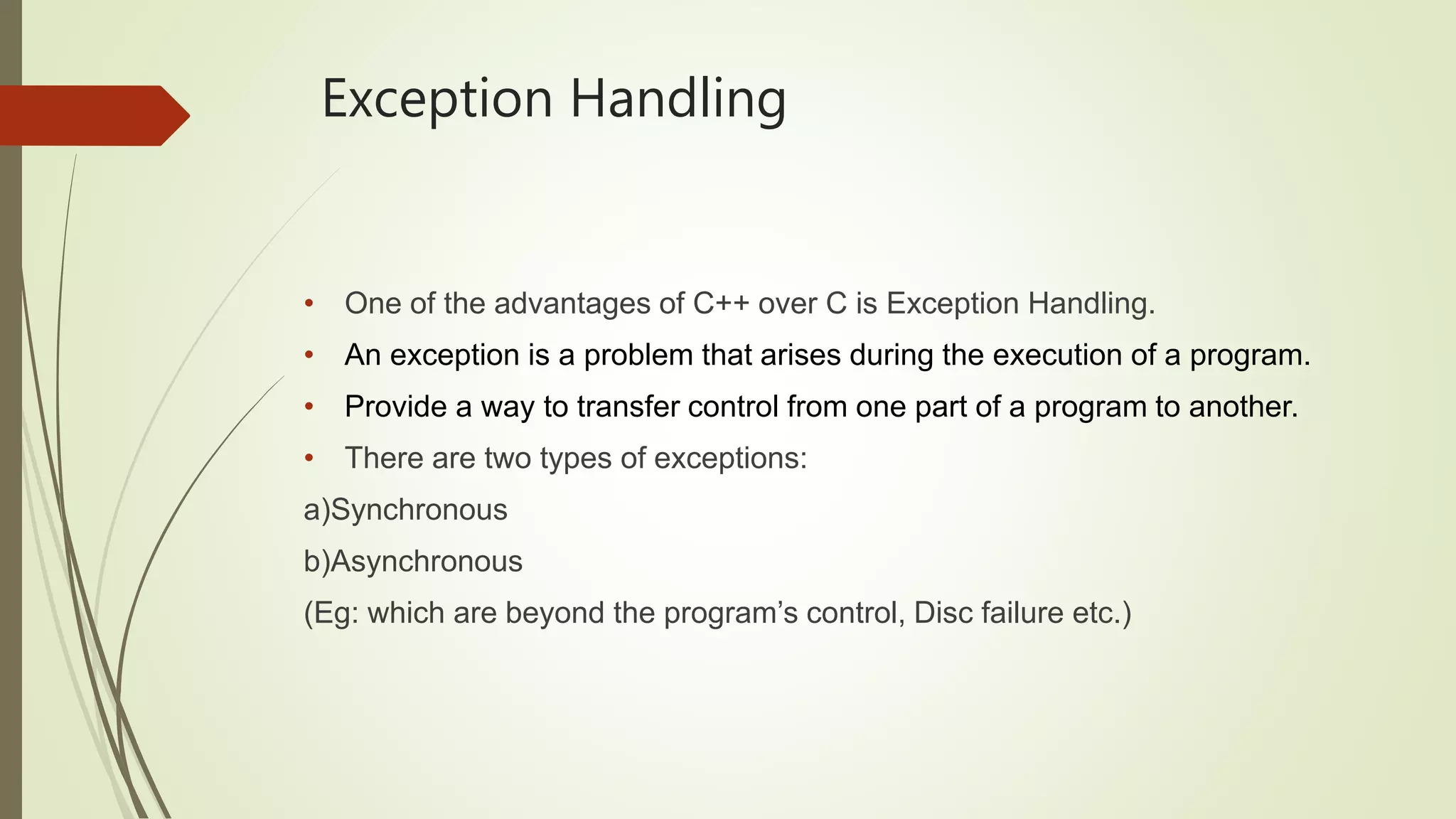 Exception Handling
• One of the advantages of C++ over C is Exception Handling.
• An exception is a problem that arises during the execution of a program.
• Provide a way to transfer control from one part of a program to another.
• There are two types of exceptions:
a)Synchronous
b)Asynchronous
(Eg: which are beyond the program’s control, Disc failure etc.)
 