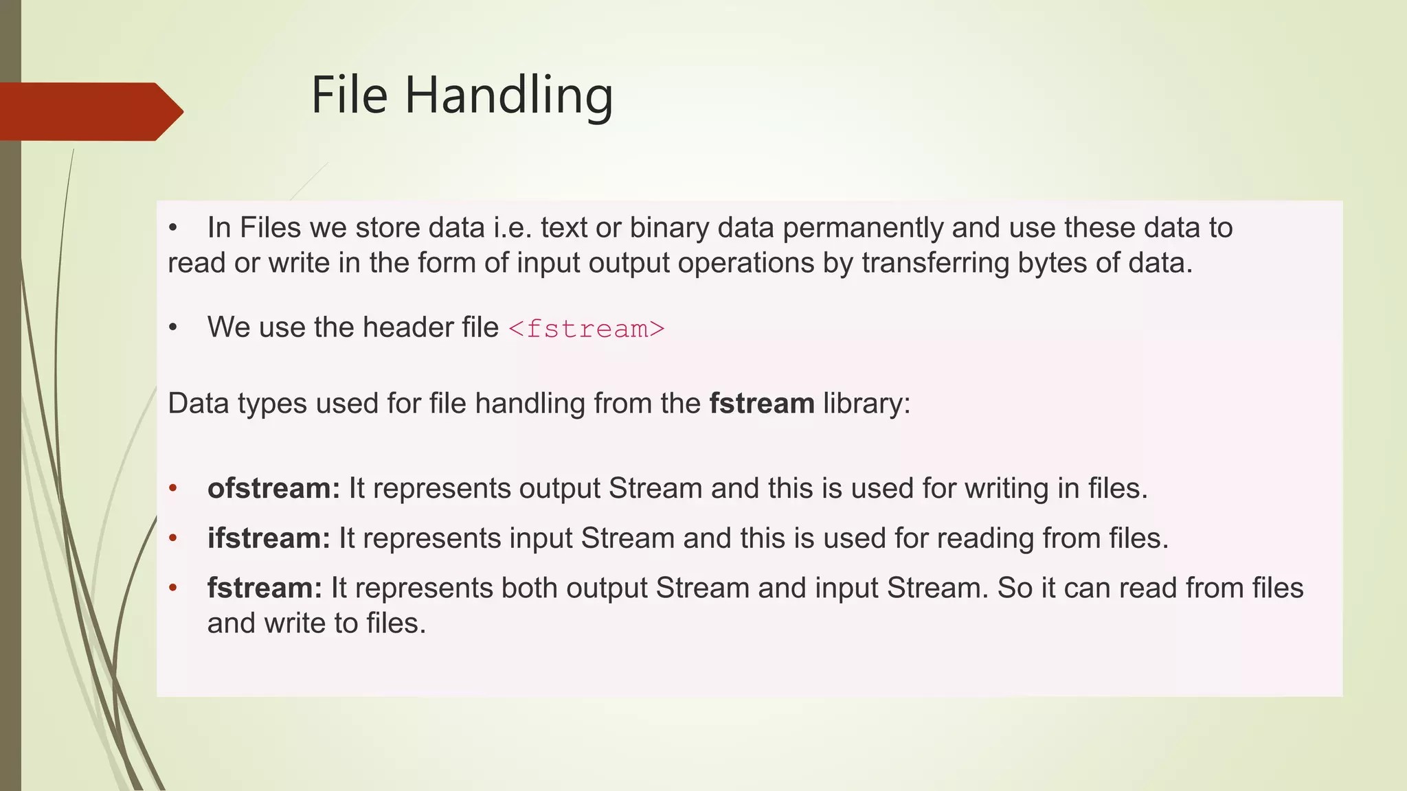 File Handling
• In Files we store data i.e. text or binary data permanently and use these data to
read or write in the form of input output operations by transferring bytes of data.
• We use the header file <fstream>
Data types used for file handling from the fstream library:
• ofstream: It represents output Stream and this is used for writing in files.
• ifstream: It represents input Stream and this is used for reading from files.
• fstream: It represents both output Stream and input Stream. So it can read from files
and write to files.
 