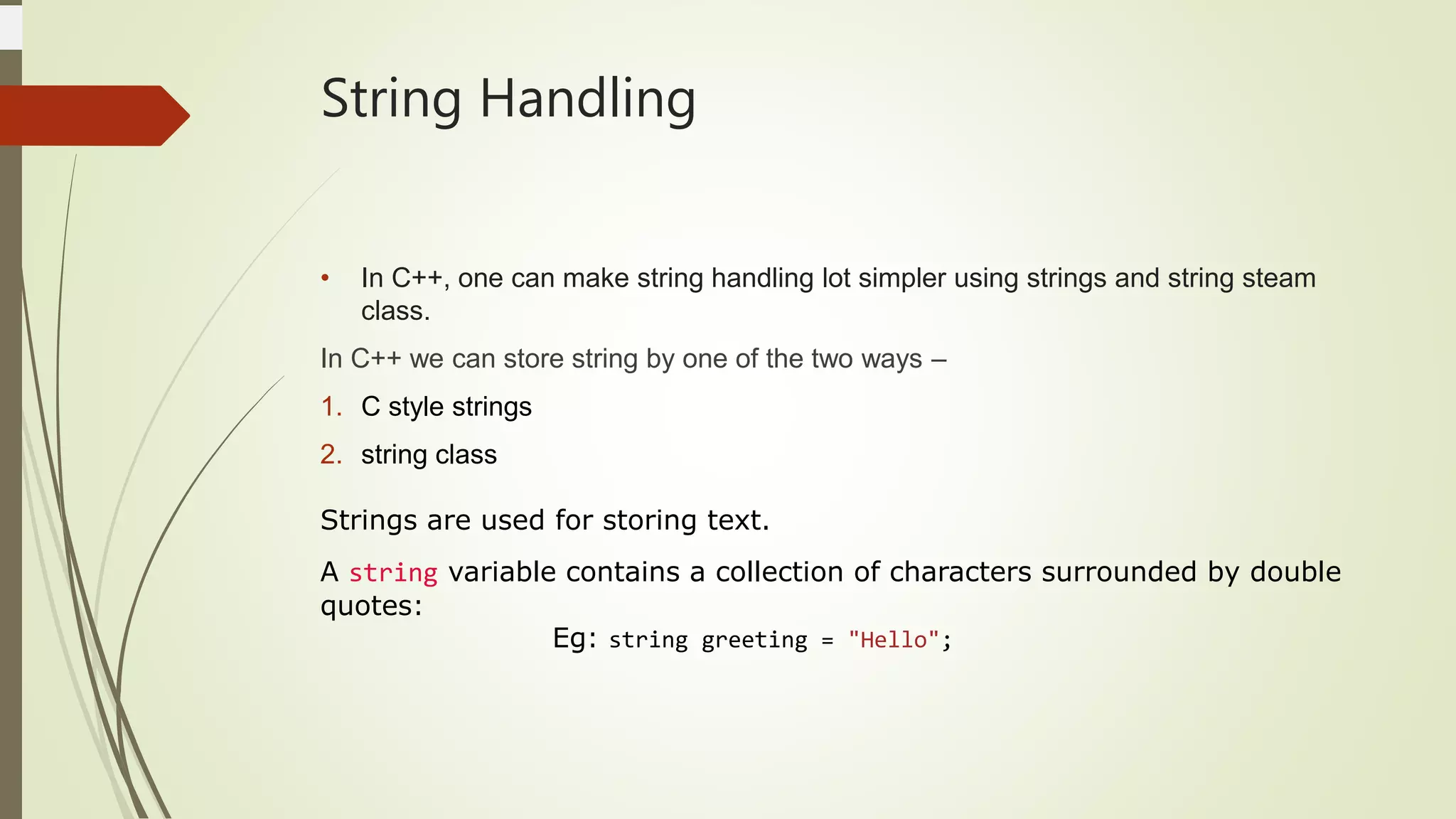 String Handling
• In C++, one can make string handling lot simpler using strings and string steam
class.
In C++ we can store string by one of the two ways –
1. C style strings
2. string class
Strings are used for storing text.
A string variable contains a collection of characters surrounded by double
quotes:
Eg: string greeting = "Hello";
 