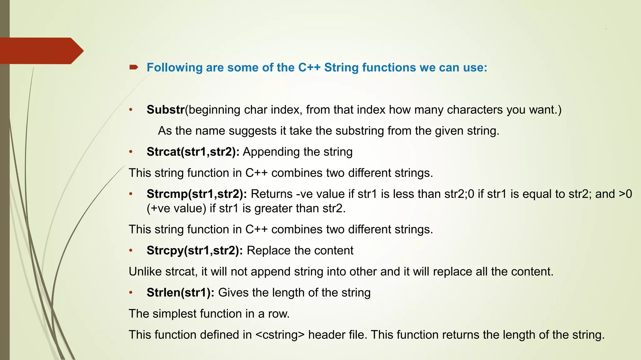 .
 Following are some of the C++ String functions we can use:
• Substr(beginning char index, from that index how many characters you want.)
As the name suggests it take the substring from the given string.
• Strcat(str1,str2): Appending the string
This string function in C++ combines two different strings.
• Strcmp(str1,str2): Returns -ve value if str1 is less than str2;0 if str1 is equal to str2; and >0
(+ve value) if str1 is greater than str2.
This string function in C++ combines two different strings.
• Strcpy(str1,str2): Replace the content
Unlike strcat, it will not append string into other and it will replace all the content.
• Strlen(str1): Gives the length of the string
The simplest function in a row.
This function defined in <cstring> header file. This function returns the length of the string.
 